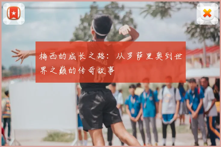 梅西的成长之路:从罗萨里奥到世界之巅的传奇故事