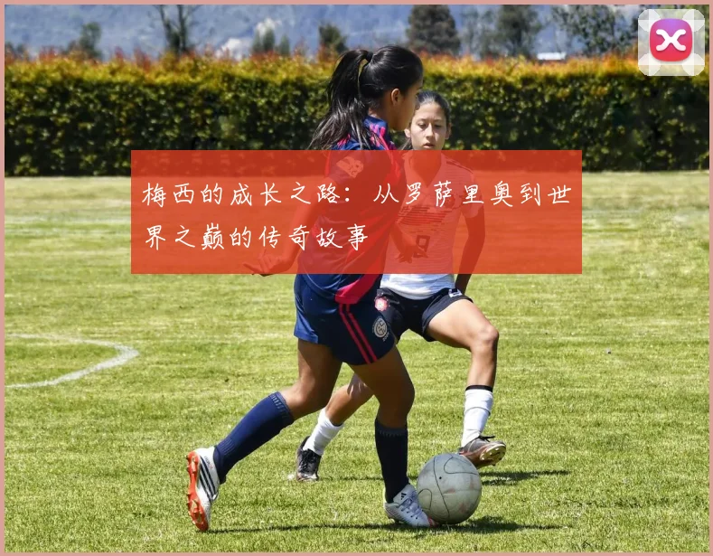 梅西的成长之路：从罗萨里奥到世界之巅的传奇故事